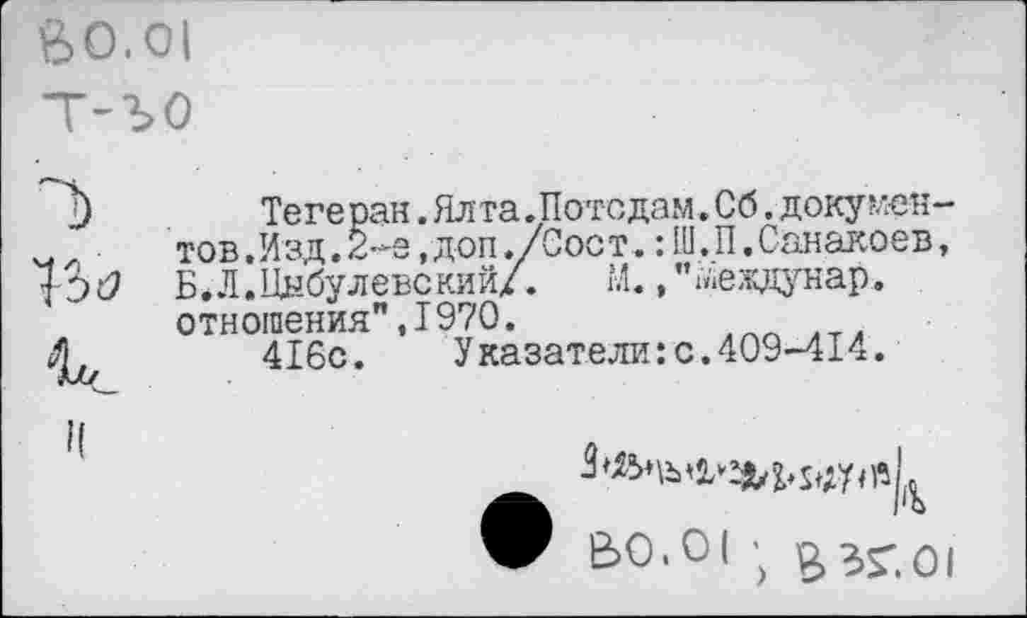 ﻿Й0.01 т-ъо
«хс
II
Тегеран .Ял та. Потсдам. Сб. доку ментов.Изд. 2^е, доп./Сост. : Ш.П, Санакоев, Б.Л.Цыбулевский/.	М.,’’^еждунар.
отношения”,1970.
416с. Указатели:с.409-414.
V 60.01 ; £ЗГ.О|